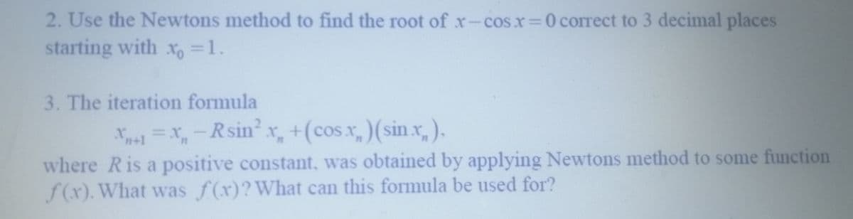 2. Use the Newtons method to find the root of x-cosx=0 correct to 3 decimal places
starting with x = 1.
3. The iteration formula
X+1 = x₂ - Rsin²x₂ + (cos.x) (sin.x₂),
where R is a positive constant, was obtained by applying Newtons method to some function
f(x). What was f(x)? What can this formula be used for?