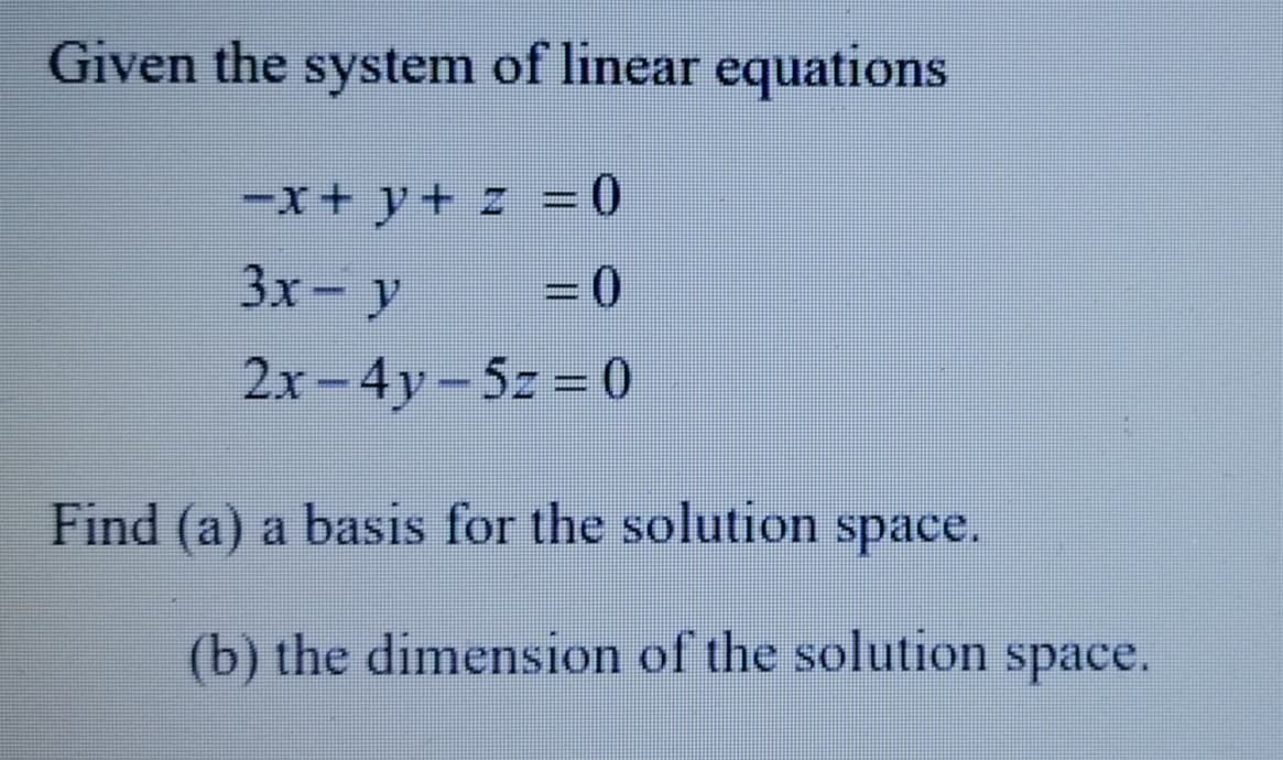 Given the system of linear equations
-x+ y + z = 0
3x-y
= 0
2x-4y-5z = 0
Find (a) a basis for the solution space.
(b) the dimension of the solution space.