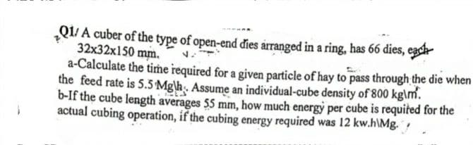 Q1/ A cuber of the type of open-end đies arranged in a ring, has 66 dies, each
32x32x150 mm.
a-Calculate the time required for a given particle of hay to pass through the die when
the feed rate is 5.5 Mg\h. Assume an individual-cube density of 800 kg\m.
b-If the cube length averages $5 mm, how much energy per cube is requited for the
actual cubing operation, if the cubing energy required was 12 kw.h\Mg.
