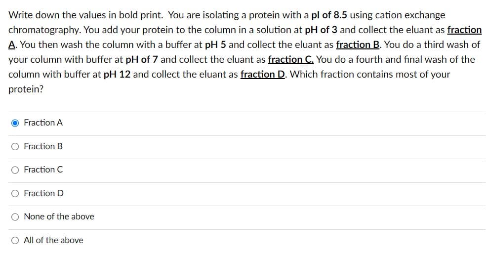 Write down the values in bold print. You are isolating a protein with a pl of 8.5 using cation exchange
chromatography. You add your protein to the column in a solution at pH of 3 and collect the eluant as fraction
A. You then wash the column with a buffer at pH 5 and collect the eluant as fraction B. You do a third wash of
your column with buffer at pH of 7 and collect the eluant as fraction C. You do a fourth and final wash of the
column with buffer at pH 12 and collect the eluant as fraction D. Which fraction contains most of your
protein?
O Fraction A
O Fraction B
O Fraction C
O Fraction D
O None of the above
O All of the above