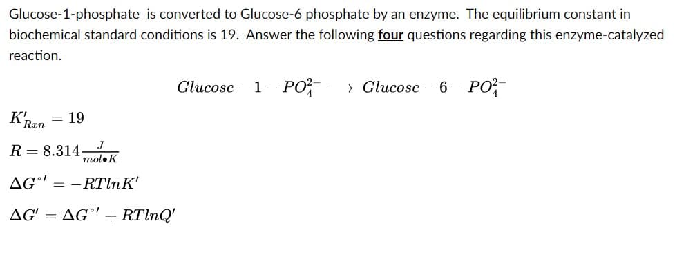 Glucose-1-phosphate is converted to Glucose-6 phosphate by an enzyme. The equilibrium constant in
biochemical standard conditions is 19. Answer the following four questions regarding this enzyme-catalyzed
reaction.
K!
= 19
R 8.314
AG-RTln K'
AG' = AG' + RTlnQ'
Ran
J
mol K
Glucose 1- PO²- →→ Glucose - 6 - PO