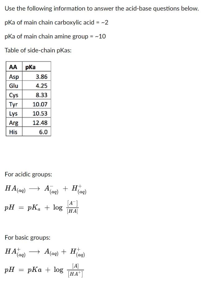Use the following information to answer the acid-base questions below.
pKa of main chain carboxylic acid = ~2
pKa of main chain amine group = ~10
Table of side-chain pkas:
AA pKa
Asp
Glu
Cys
Tyr
Lys
Arg
His
For acidic groups:
HA (aq)
pH
3.86
4.25
8.33
10.07
10.53
12.48
6.0
=
pH
+
An) + H
pKa + log
For basic groups:
+
HA(aq) →
(aq)
= pKa + log
[A-]
[HA]
A(aq) + H(aq)
[A]
[HA+]
