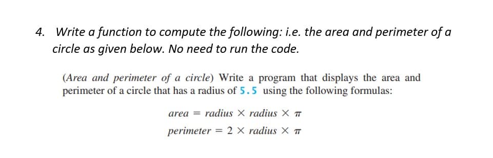 4. Write a function to compute the following: i.e. the area and perimeter of a
circle as given below. No need to run the code.
(Area and perimeter of a circle) Write a program that displays the area and
perimeter of a circle that has a radius of 5.5 using the following formulas:
area radius X radius X TT
perimeter = 2 × radius X T