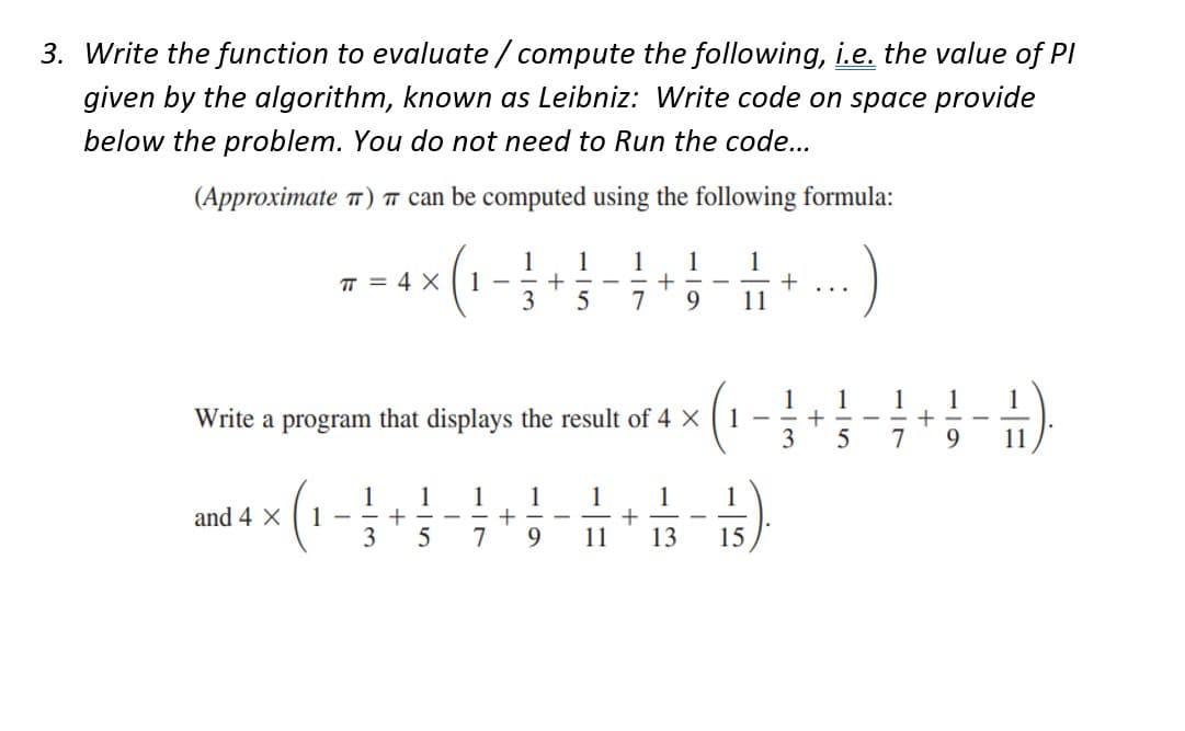 3. Write the function to evaluate/compute the following, i.e. the value of Pl
given by the algorithm, known as Leibniz: Write code on space provide
below the problem. You do not need to Run the code...
(Approximate π) can be computed using the following formula:
π = 4 x 1
and 4 X 1 -
1
3
+
Write a program that displays the result of 4 X 1
1
5
-
1
7
1
3
+
1
9
1 1 1 1
+ -
5 7 9
11
-
1
11
+
1
13
1
15
+
1
3
+
1 1
5 7
+
1
9
1