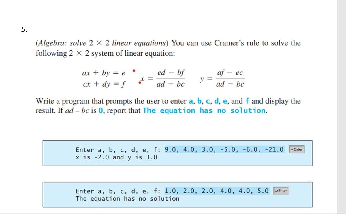 5.
(Algebra: solve 2 X 2 linear equations) You can use Cramer's rule to solve the
following 2 X 2 system of linear equation:
ax + by = e
cx + dy = f
●
x =
ed - bf
bc
ad
y =
af - ec
ad
bc
-
Write a program that prompts the user to enter a, b, c, d, e, and f and display the
result. If ad- bc is 0, report that The equation has no solution.
Enter a, b, c, d, e, f: 9.0, 4.0, 3.0, -5.0, -6.0, -21.0 Enter
x is -2.0 and y is 3.0
Enter a, b, c, d, e, f: 1.0, 2.0, 2.0, 4.0, 4.0, 5.0 Enter
The equation has no solution