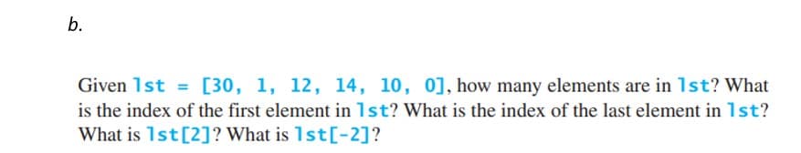 b.
Given 1st = [30, 1, 12, 14, 10, 0], how many elements are in 1st? What
is the index of the first element in 1st? What is the index of the last element in 1st?
What is 1st [2]? What is 1st[-2]?