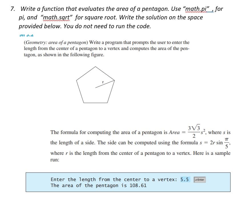 7. Write a function that evaluates the area of a pentagon. Use "math.pi", for
pi, and "math.sqrt" for square root. Write the solution on the space
provided below. You do not need to run the code.
311 3.2
(Geometry: area of a pentagon) Write a program that prompts the user to enter the
length from the center of a pentagon to a vertex and computes the area of the pen-
tagon, as shown in the following figure.
The formula for computing the area of a pentagon is Area
3√3
2
-s², where s is
TT
the length of a side. The side can be computed using the formula s = 2r sin
5'
where r is the length from the center of a pentagon to a vertex. Here is a sample
run:
Enter the length from the center to a vertex: 5.5 Enter
The area of the pentagon is 108.61