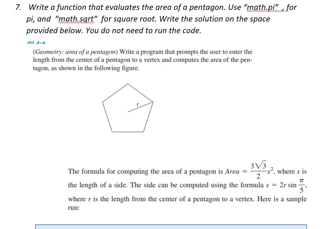 7. Write a function that evaluates the area of a pentagon. Use "math.pi", for
pi, and "math.sqrt" for square root. Write the solution on the space
provided below. You do not need to run the code.
DII 3.2
(Geometry: area of a pentagon) Write a program that prompts the user to enter the
length from the center of a pentagon to a vertex and computes the area of the pen-
tagon, as shown in the following figure.
3√3
2
The formula for computing the area of a pentagon is Area
-s², where s is
TT
the length of a side. The side can be computed using the formula s = 2r sin
5
=
where r is the length from the center of a pentagon to a vertex. Here is a sample
run:
