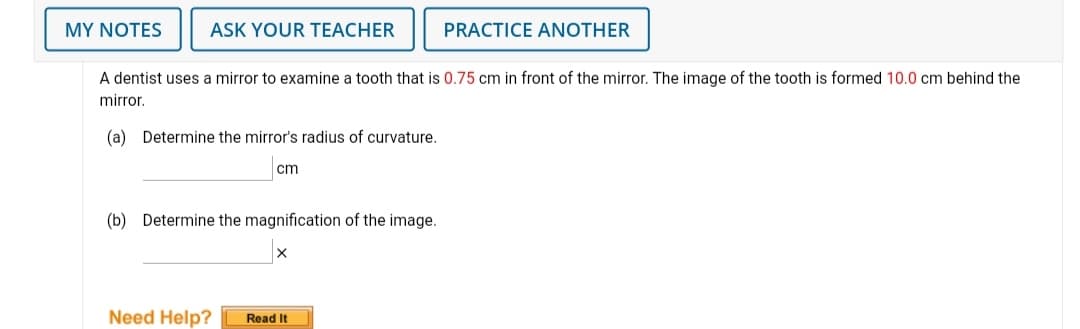 MY NOTES
ASK YOUR TEACHER
PRACTICE ANOTHER
A dentist uses a mirror to examine a tooth that is 0.75 cm in front of the mirror. The image of the tooth is formed 10.0 cm behind the
mirror.
(a) Determine the mirror's radius of curvature.
cm
(b) Determine the magnification of the image.
Need Help?
Read It
