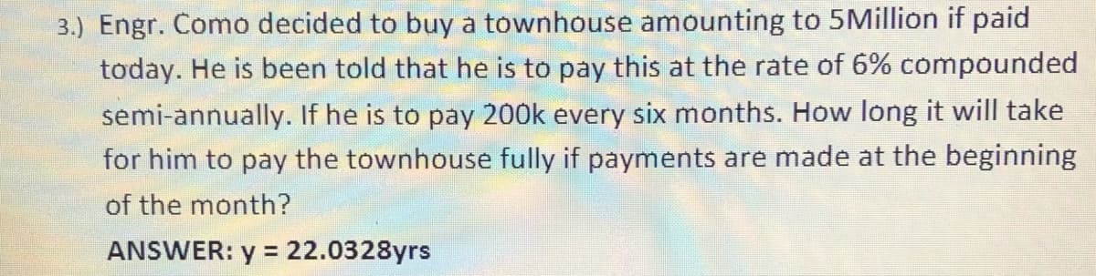 3.) Engr. Como decided to buy a townhouse amounting to 5Million if paid
today. He is been told that he is to pay this at the rate of 6% compounded
semi-annually. If he is to pay 200k every six months. How long it will take
for him to pay the townhouse fully if payments are made at the beginning
of the month?
ANSWER: y =
22.0328yrs

