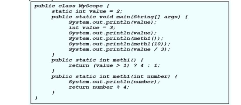 public class MyScope {
static int value = 2;
public static void main (String[] args) {
System.out.println(value);
int value = 3;
System.out.println(value);
System.out.println (meth1());
System.out.println (meth1(10));
System.out.println(value / 3);
public static int meth1() {
return (value > 1) ? 4 : 1;
public static int meth1 (int number) {
System.out.println(number);
return number % 4;
