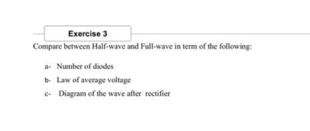 Exercise 3
Compare between Half-wave and Full-wave in term of the following:
a- Number of diodes
b- Law of average voltage
c- Diagram of the wave after rectifier
