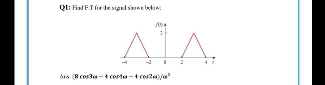 Q1: Find F.T for the signal shown below:
f() A
2
-4
-2
4 t
Ans. (8 cos3w - 4 cos4w – 4 cos2w)/w?
