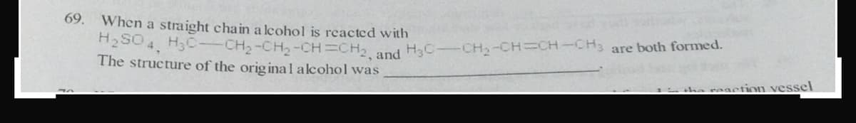 69.
When a straight chain a lcohol is reacted with
H2SO 4, H3C-CH2-CH2-CH=CH and H3C
The structure of the orig inal alcohol was
CH2-CH CH-CH3 are both formed.
1 he reaction vessel
