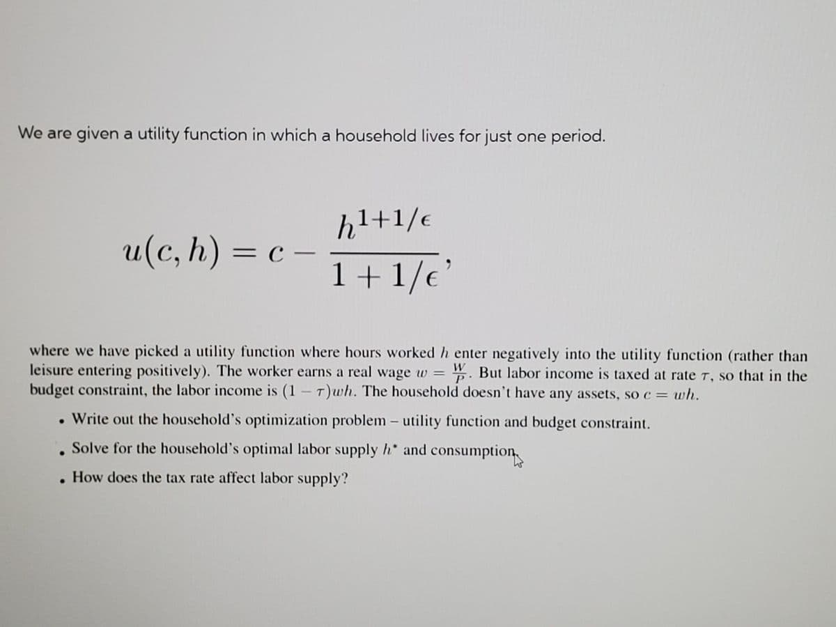 We are given a utility function in which a household lives for just one period.
hl+1/e
u(c, h) = c –
-
1+1/e
where we have picked a utility function where hours worked h enter negatively into the utility function (rather than
leisure entering positively). The worker earns a real wage w = . But labor income is taxed at rate T, so that in the
budget constraint, the labor income is (1-T)wh. The household doesn't have any assets, so c = wh.
Write out the household's optimization problem – utility function and budget constraint.
. Solve for the household's optimal labor supply h* and consumption
How does the tax rate affect labor supply?
