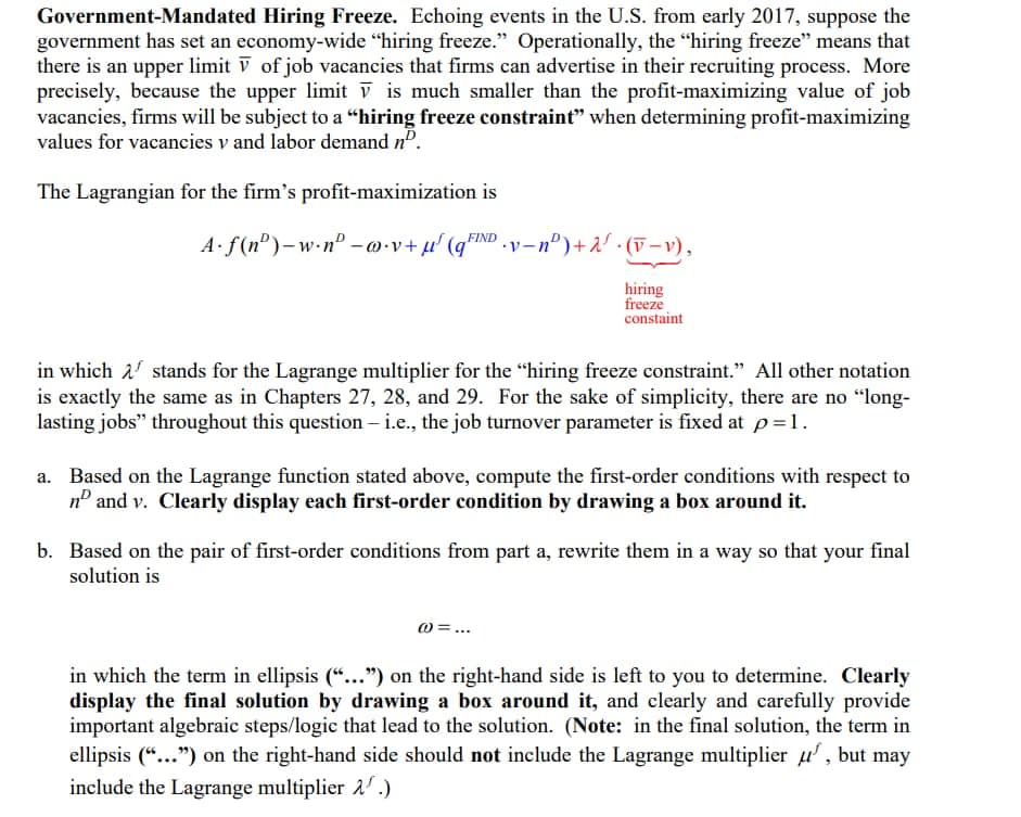 Government-Mandated Hiring Freeze. Echoing events in the U.S. from early 2017, suppose the
government has set an economy-wide "hiring freeze." Operationally, the "hiring freeze" means that
there is an upper limit V of job vacancies that firms can advertise in their recruiting process. More
precisely, because the upper limit v is much smaller than the profit-maximizing value of job
vacancies, firms will be subject to a “hiring freeze constraint" when determining profit-maximizing
values for vacancies v and labor demand nº.
The Lagrangian for the firm's profit-maximization is
A f(n°)-w•n° –@•v+µ' (q°
FIND
v-nº)+2' · (V-v),
hiring
freeze
constaint
in which 2' stands for the Lagrange multiplier for the "hiring freeze constraint." All other notation
is exactly the same as in Chapters 27, 28, and 29. For the sake of simplicity, there are no "long-
lasting jobs" throughout this question – i.e., the job turnover parameter is fixed at p=1.
a. Based on the Lagrange function stated above, compute the first-order conditions with respect to
nº and v. Clearly display each first-order condition by drawing a box around it.
b. Based on the pair of first-order conditions from part a, rewrite them in a way so that your final
solution is
0 =...
in which the term in ellipsis (“...") on the right-hand side is left to you to determine. Clearly
display the final solution by drawing a box around it, and clearly and carefully provide
important algebraic steps/logic that lead to the solution. (Note: in the final solution, the term in
ellipsis (“...") on the right-hand side should not include the Lagrange multiplier u', but may
include the Lagrange multiplier a' .)

