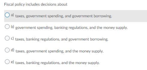 Fiscal policy includes decisions about
taxes, government spending, and government borrowing.
b) government spending, banking regulations, and the money supply.
c) taxes, banking regulations, and government borrowing.
d)
taxes, government spending, and the money supply.
O e) taxes, banking regulations, and the money supply.

