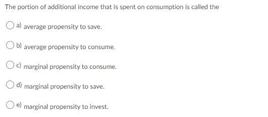 The portion of additional income that is spent on consumption is called the
O a) average propensity to save.
b)
average propensity to consume.
c) marginal propensity to consume.
O d) marginal propensity to save.
O e) marginal propensity to invest.
