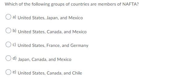 Which of the following groups of countries are members of NAFTA?
a) United States, Japan, and Mexico
O b) United States, Canada, and Mexico
Oc) United States, France, and Germany
O d) Japan, Canada, and Mexico
O e) United States, Canada, and Chile
