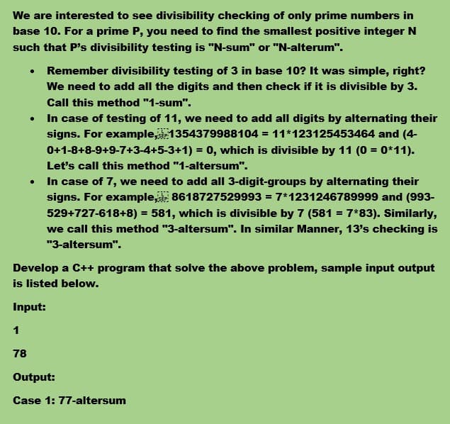 We are interested to see divisibility checking of only prime numbers in
base 10. For a prime P, you need to find the smallest positive integer N
such that P's divisibility testing is "N-sum" or "N-alterum".
Remember divisibility testing of 3 in base 10? It was simple, right?
We need to add all the digits and then check if it is divisible by 3.
Call this method "1-sum".
In case of testing of 11, we need to add all digits by alternating their
signs. For example,1354379988104 = 11*123125453464 and (4-
0+1-8+8-9+9-7+3-4+5-3+1) = 0, which is divisible by 11 (0 = 0*11).
Let's call this method "1-altersum".
In case of 7, we need to add all 3-digit-groups by alternating their
signs. For example, 8618727529993 = 7*1231246789999 and (993-
529+727-618+8) = 581, which is divisible by 7 (581 = 7*83). Similarly,
we call this method "3-altersum". In similar Manner, 13's checking is
"3-altersum".
Develop a C++ program that solve the above problem, sample input output
is listed below.
Input:
1
78
Output:
Case 1: 77-altersum
