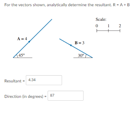 For the vectors shown, analytically determine the resultant. R = A + B
Scale:
1
2
A = 4
B= 3
145°
30°
Resultant = 4.34
Direction (in degrees) =
87
