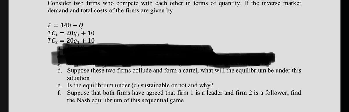 Consider two firms who compete with each other in terms of quantity. If the inverse market
demand and total costs of the firms are given by
P = 140 – Q
TC = 20q, + 10
TC2 = 20q, + 10
d. Suppose these two firms collude and form a cartel, what will the equilibrium be under this
situation
Is the equilibrium under (d) sustainable or not and why?
f. Suppose that both firms have agreed that firm 1 is a leader and firm 2 is a follower, find
the Nash equilibrium of this sequential game
е.
