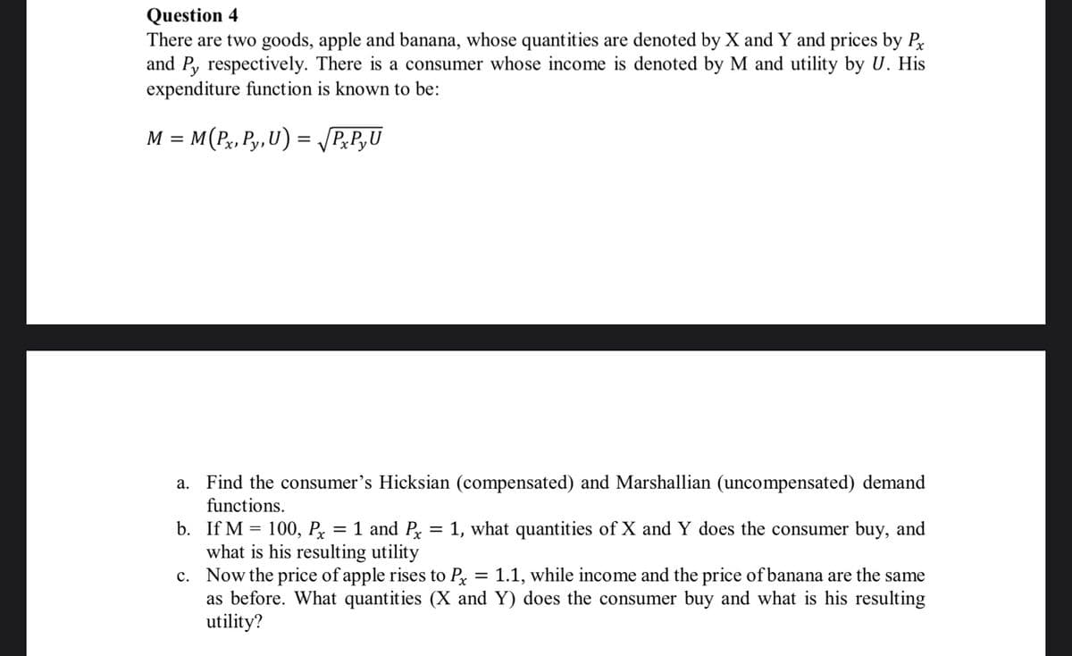 Question 4
There are two goods, apple and banana, whose quantities are denoted by X and Y and prices by P
and P, respectively. There is a consumer whose income is denoted by M and utility by U. His
expenditure function is known to be:
M = M(P,, Py,U) = P,P,U
a. Find the consumer's Hicksian (compensated) and Marshallian (uncompensated) demand
functions.
b. If M = 100, Px
what is his resulting utility
c. Now the price of apple rises to Px
as before. What quantities (X and Y) does the consumer buy and what is his resulting
utility?
1 and P = 1, what quantities of X and Y does the consumer buy, and
%3|
1.1, while income and the price of banana are the same
