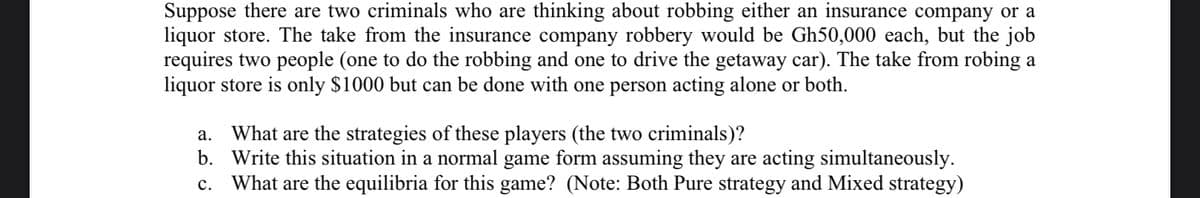 Suppose there are two criminals who are thinking about robbing either an insurance company or a
liquor store. The take from the insurance company robbery would be Gh50,000 each, but the job
requires two people (one to do the robbing and one to drive the getaway car). The take from robing a
liquor store is only $1000 but can be done with one person acting alone or both.
What are the strategies of these players (the two criminals)?
b. Write this situation in a normal game form assuming they are acting simultaneously.
What are the equilibria for this game? (Note: Both Pure strategy and Mixed strategy)
а.
с.
