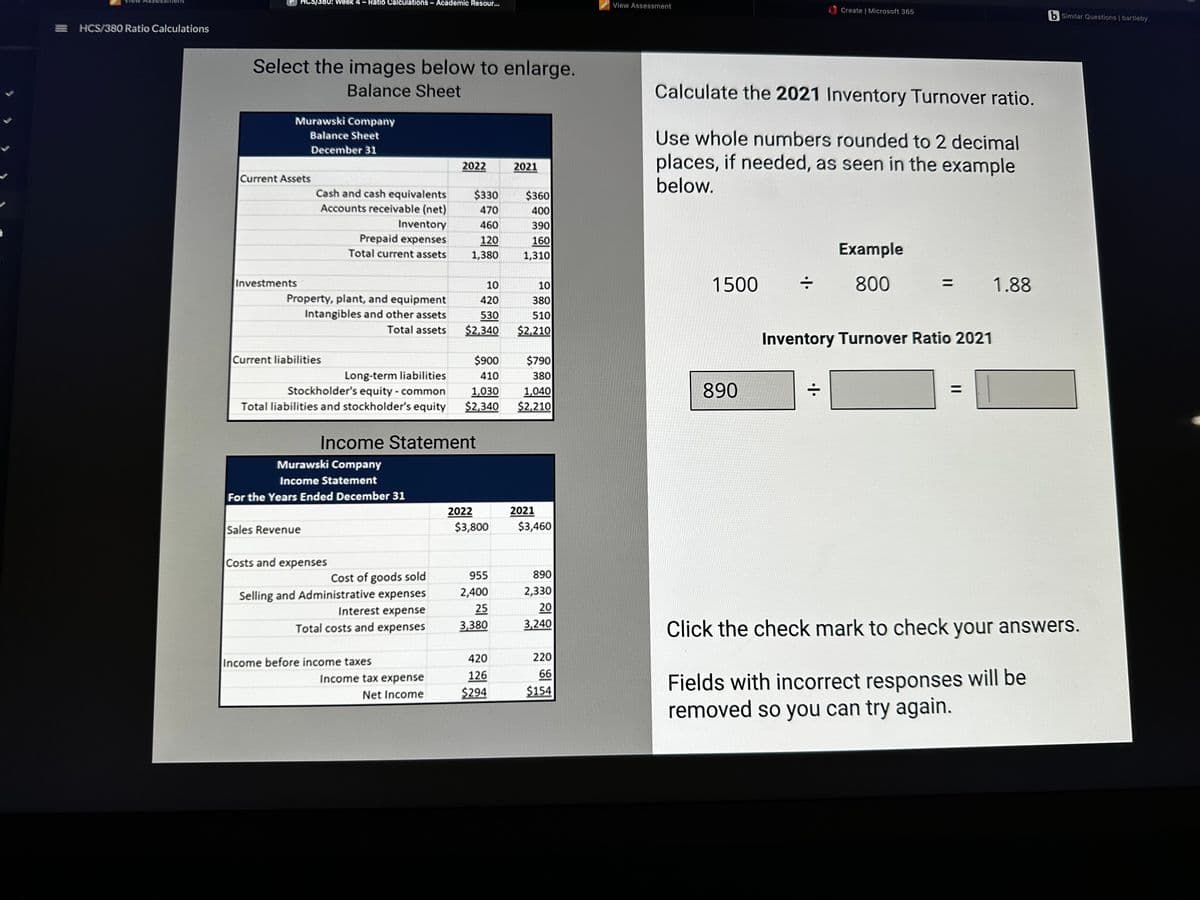 =HCS/380 Ratio Calculations
HCS/380: Week 4 - Ratio Calculations - Academic Resour...
Select the images below to enlarge.
Balance Sheet
Murawski Company
Balance Sheet
December 31
Current Assets
Investments
Cash and cash equivalents
Accounts receivable (net)
Property, plant, and equipment
Intangibles and other assets
Total assets
Current liabilities
Inventory
Prepaid expenses
Total current assets
Long-term liabilities
Stockholder's equity - common
Total liabilities and stockholder's equity
Sales Revenue
Murawski Company
Income Statement
For the Years Ended December 31
Costs and expenses
Cost of goods sold
Selling and Administrative expenses
Interest expense
Total costs and expenses
Income before income taxes
2022
Income Statement
Income tax expense
Net Income
$330
470
460
120
1,380
10
420
530
$2,340
$900
410
1,030
$2,340
2022
$3,800
955
2,400
25
3,380
420
126
$294
2021
$360
400
390
160
1,310
10
380
510
$2,210
$790
380
1,040
$2,210
2021
$3,460
890
2,330
20
3,240
220
66
$154
View Assessment
Calculate the 2021 Inventory Turnover ratio.
Use whole numbers rounded to 2 decimal
places, if needed, as seen in the example
below.
1500
890
Create | Microsoft 365
•1•
Example
800
Inventory Turnover Ratio 2021
1.88
b Similar Questions | bartleby
Click the check mark to check your answers.
Fields with incorrect responses will be
removed so you can try again.