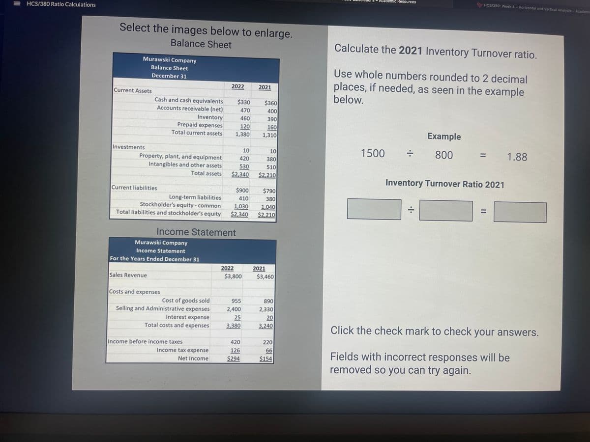 =HCS/380 Ratio Calculations
Select the images below to enlarge.
Balance Sheet
Murawski Company
Balance Sheet
December 31
Current Assets
Investments
Cash and cash equivalents
Accounts receivable (net)
Property, plant, and equipment
Intangibles and other assets
Total assets
Current liabilities
Inventory
Prepaid expenses
Total current assets
Sales Revenue
Murawski Company
Income Statement
For the Years Ended December 31
Costs and expenses
Long-term liabilities
Stockholder's equity - common
1,030
Total liabilities and stockholder's equity $2,340
Cost of goods sold
Selling and Administrative expenses
Interest expense
Total costs and expenses
2022
Income Statement
Income before income taxes
Income tax expense
Net Income
$330
470
460
120
1,380
10
420
530
$2,340
$900
410
2022
$3,800
955
2,400
25
3,380
420
126
$294
2021
$360
400
390
160
1,310
10
380
510
$2,210
$790
380
1,040
$2,210
2021
$3,460
890
2,330
20
3,240
220
66
$154
- Academic Resources
Calculate the 2021 Inventory Turnover ratio.
Use whole numbers rounded to 2 decimal
places, if needed, as seen in the example
below.
1500
HCS/380: Week 4 - Horizontal and Vertical Analysis - Academie
Example
800
=
Inventory Turnover Ratio 2021
1.88
Click the check mark to check your answers.
Fields with incorrect responses will be
removed so you can try again.