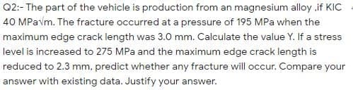 Q2:- The part of the vehicle is production from an magnesium alloy if KIC
40 MPavm. The fracture occurred at a pressure of 195 MPa when the
maximum edge crack length was 3.0 mm. Calculate the value Y. If a stress
level is increased to 275 MPa and the maximum edge crack length is
reduced to 2.3 mm, predict whether any fracture will occur. Compare your
answer with existing data. Justify your ans
answer.

