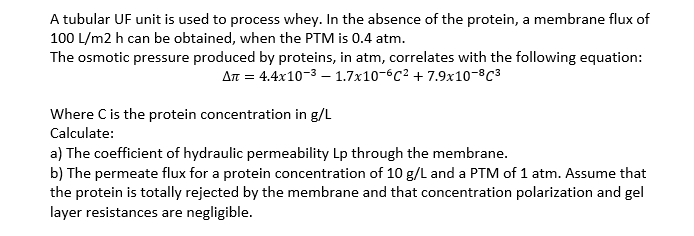 A tubular UF unit is used to process whey. In the absence of the protein, a membrane flux of
100 L/m2 h can be obtained, when the PTM is 0.4 atm.
The osmotic pressure produced by proteins, in atm, correlates with the following equation:
Aπ = 4.4x10-³-1.7x10-6c² +7.9x10-8C³
Where C is the protein concentration in g/L
Calculate:
a) The coefficient of hydraulic permeability Lp through the membrane.
b) The permeate flux for a protein concentration of 10 g/L and a PTM of 1 atm. Assume that
the protein is totally rejected by the membrane and that concentration polarization and gel
layer resistances are negligible.