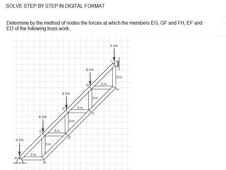 SOLVE STEP BY STEP IN DIGITAL FORMAT
Determine by the method of nodes the forces at which the members EG, GF and FH, EF and
ED of the following truss work.
4 kN
8 kN
2 m
G
2m
H.
8 kN
2m
E
2m
8 kN
2m
2m
4 kN
2m
2m
A
B.
