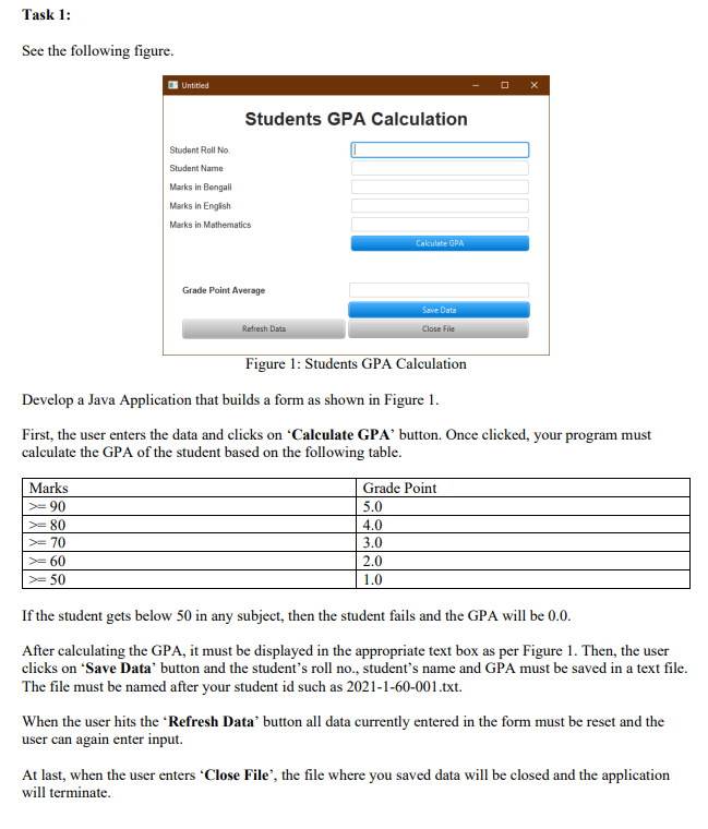 Task 1:
See the following figure.
Untitled
Students GPA Calculation
Student Roll No.
Student Name
Marks in Bengali
Marks in English
Marks in Mathematics
Cakulate GPA
Grade Point Average
Save Data
Refresh Data
Close File
Figure 1: Students GPA Calculation
Develop a Java Application that builds a form as shown in Figure 1.
First, the user enters the data and clicks on 'Calculate GPA' button. Once clicked, your program must
calculate the GPA of the student based on the following table.
Marks
Grade Point
>= 90
5.0
>= 80
4.0
>= 70
3.0
>= 60
2.0
>= 50
1.0
If the student gets below 50 in any subject, then the student fails and the GPA will be 0.0.
After calculating the GPA, it must be displayed in the appropriate text box as per Figure 1. Then, the user
clicks on "Save Data' button and the student's roll no., student's name and GPA must be saved in a text file.
The file must be named after your student id such as 2021-1-60-001.txt.
When the user hits the Refresh Data' button all data currently entered in the form must be reset and the
user can again enter input.
At last, when the user enters "Close File', the file where you saved data will be closed and the application
will terminate.
