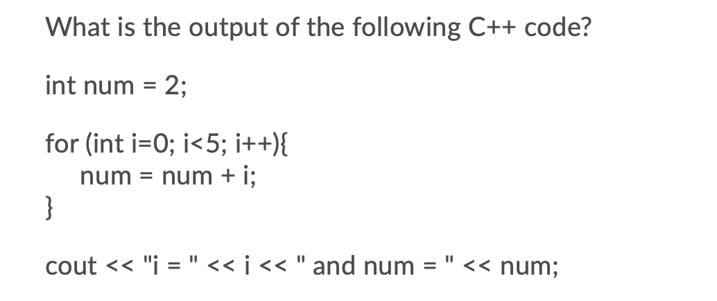 What is the output of the following C++ code?
int num = 2;
for (int i=0; i<5; i++){
num = num + i;
}
cout << "i = "<< i << " and num =
<< num;

