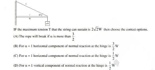 45"
IF the maximum tension T that the string can sustain is 2/2W then choose the correct options.
3
(A) The rope will break if a is more than
3
(B) For a = 1 horizontal component of normal reaction at the hinge is -W
2
(C) For a = 1 horizontal component of normal reaction at the hinge is - W
1
(D) For a = 1 vertical component of normal reaction at the hinge is
W
-IN
