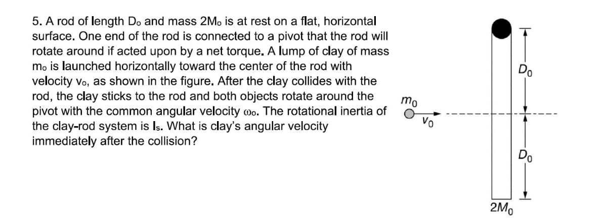 5. A rod of length Do and mass 2Mo is at rest on a flat, horizontal
surface. One end of the rod is connected to a pivot that the rod will
rotate around if acted upon by a net torque. A lump of clay of mass
mo is launched horizontally toward the center of the rod with
velocity Vo, as shown in the figure. After the clay collides with the
rod, the clay sticks to the rod and both objects rotate around the
pivot with the common angular velocity wo. The rotational inertia of
the clay-rod system is Is. What is clay's angular velocity
immediately after the collision?
mo
Vo
Do
2Mo