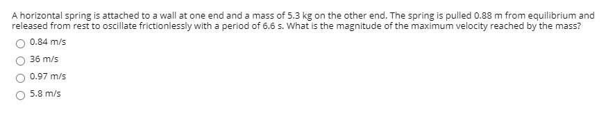 A horizontal spring is attached to a wall at one end and a mass of 5.3 kg on the other end. The spring is pulled 0.88 m from equilibrium and
released from rest to oscillate frictionlessly with a period of 6.6 s. What is the magnitude of the maximum velocity reached by the mass?
0.84 m/s
36 m/s
0.97 m/s
5.8 m/s
