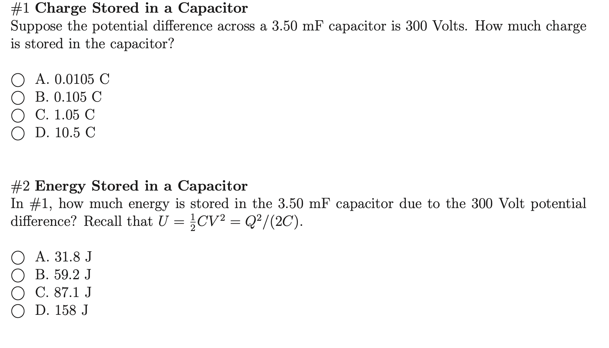 #1 Charge Stored in a Capacitor
Suppose the potential difference across a 3.50 mF capacitor is 300 Volts. How much charge
is stored in the capacitor?
O A. 0.0105 C
О В. 0.105 С
О С. 1.05 С
O D. 10.5 С
#2 Energy Stored in a Capacitor
In #1, how much energy is stored in the 3.50 mF capacitor due to the 300 Volt potential
difference? Recall that U = }CV² = Q²/(2C).
О А. 31.8 J
ОВ. 59.2 J
О С. 87.1 J
O D. 158 J
