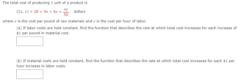 The total cost of producing 1 unit of a product is
ху
C(x, y) = 28 + 4x + 6y +
56
dollars
where x is the cost per pound of raw materials and y is the cost per hour of labor.
(a) If labor costs are held constant, find the function that describes the rate at which total cost increases for each increase of
$1 per pound in material cost.
(b) If material costs are held constant, find the function that describes the rate at which total cost increases for each $1 per
hour increase in labor costs.
