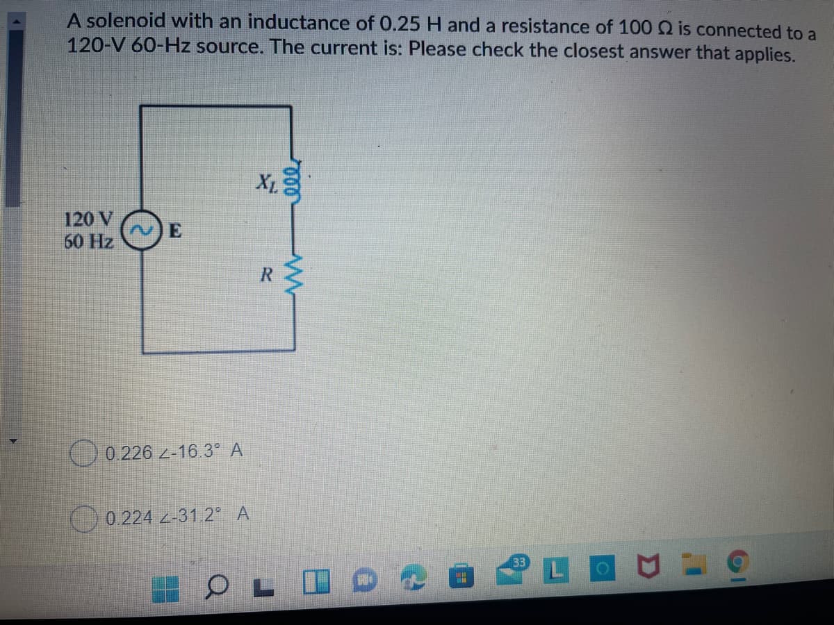 A solenoid with an inductance of 0.25 H and a resistance of 100 Q is connected to a
120-V 60-Hz source. The current is: Please check the closest answer that applies.
X
L
120 V
60 Hz
O0.226 2-16.3° A
O0.224 2-31.2° A
LO
