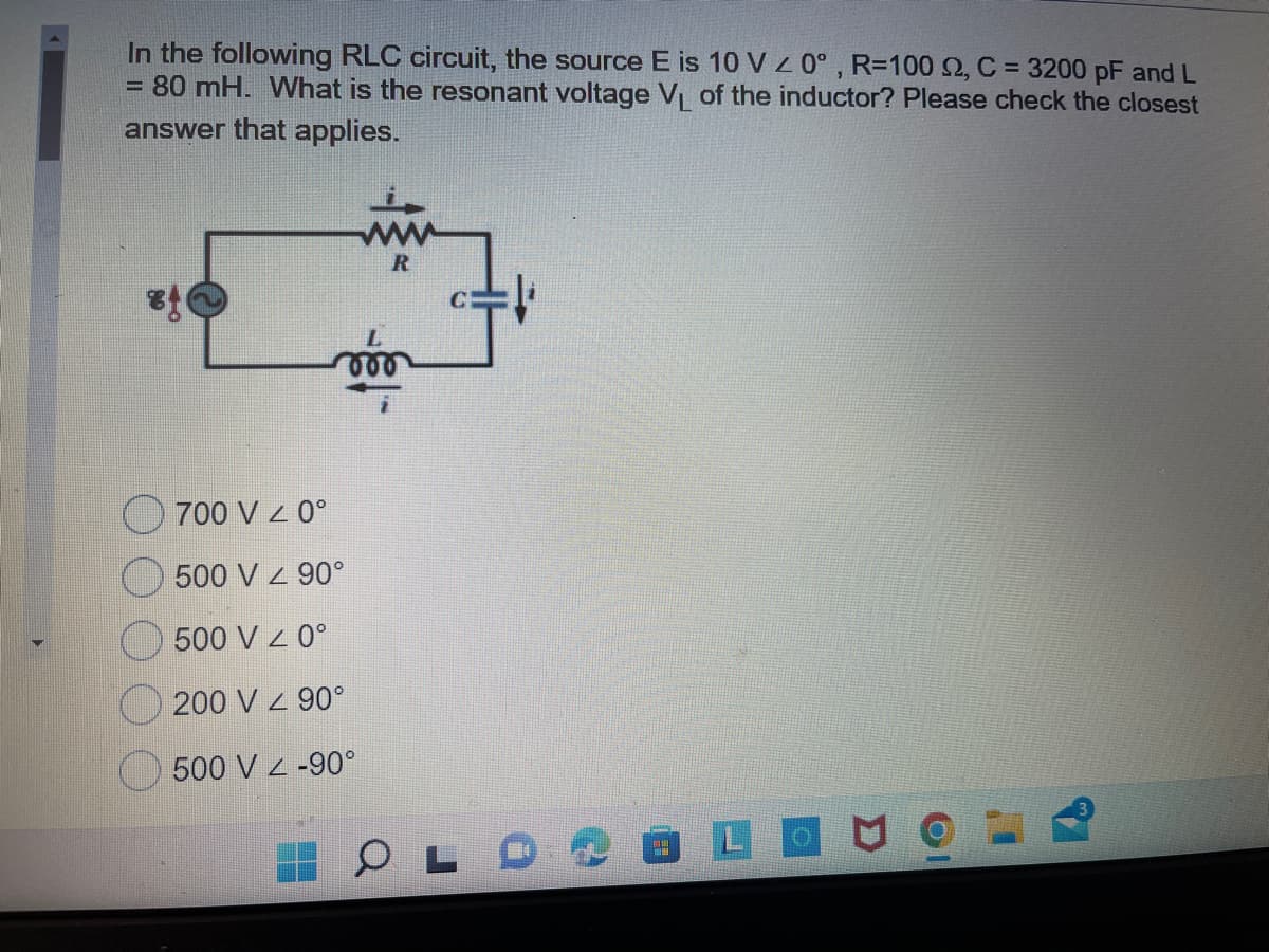 In the following RLC circuit, the source E is 10 V Z 0°, R=100 2, C = 3200 pF and L
= 80 mH. What is the resonant voltage V of the inductor? Please check the closest
answer that applies.
R
000
700 V 0°
500 V 90°
500 V Z 0°
200 V z 90°
500 V z -90°
LO
