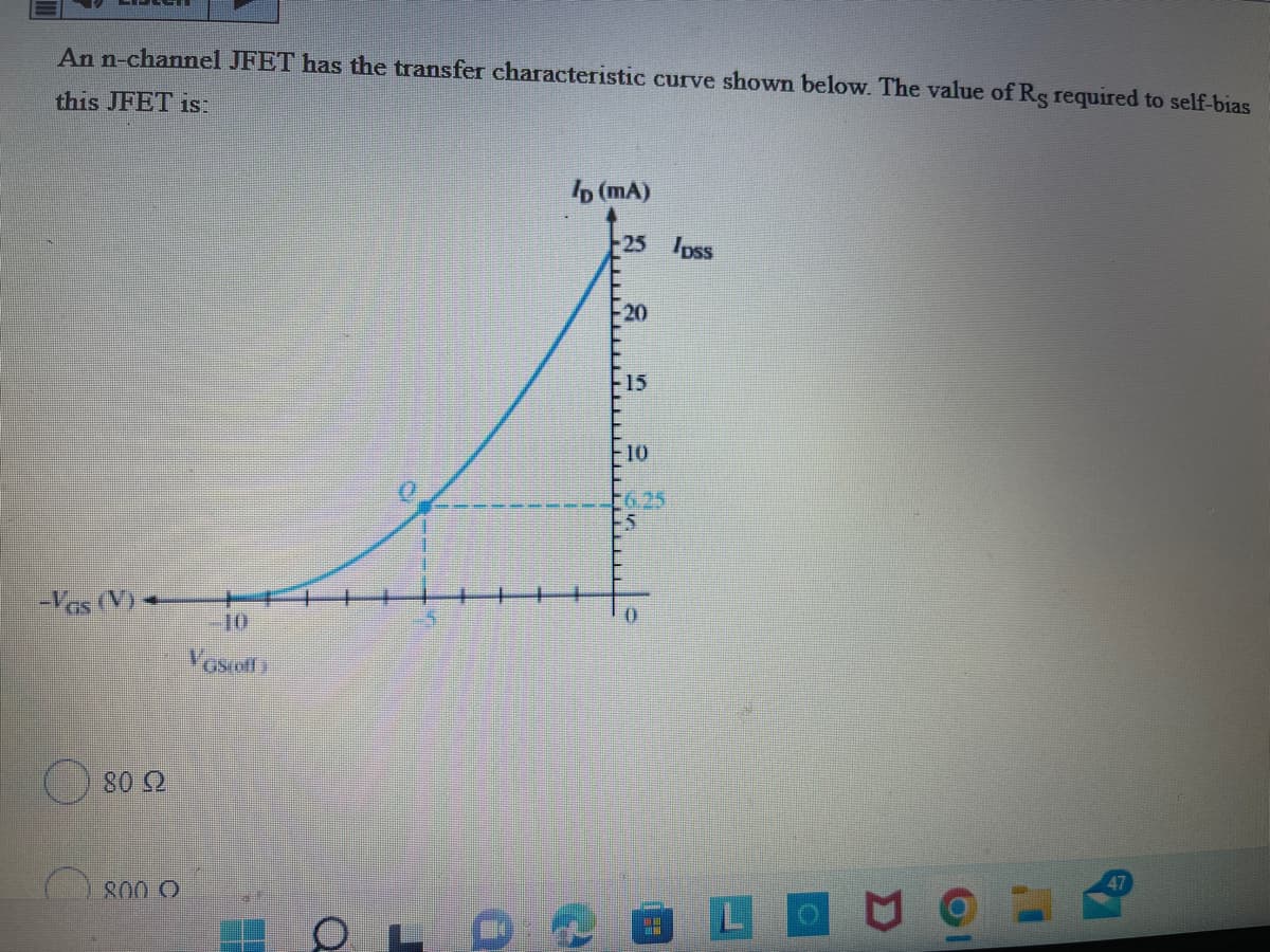 An n-channel JFET has the transfer characteristic curve shown below. The value of Rg required to self-bias
this JFET is.
b (mA)
25 Ipss
-20
F15
F10
-6,25
-5
-Vas (V) -
Vosoff
800 O
47
LO
