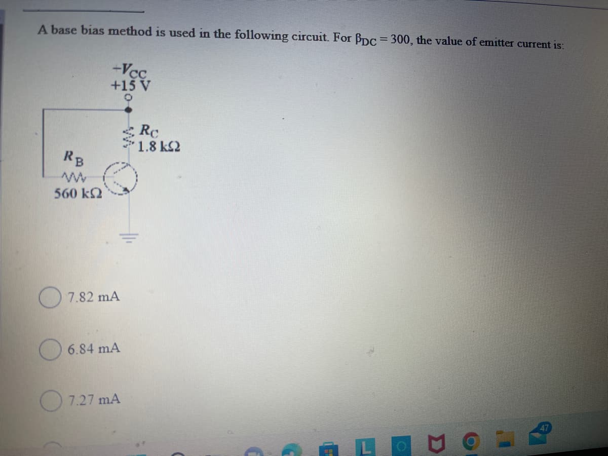 A base bias method is used in the following circuit. For Bpc - 300, the value of emitter current is:
-Vc.
+15 V
Rc
1.8 k2
RB
560 k2
7.82 mA
O 6.84 mA
O 7.27 mA
