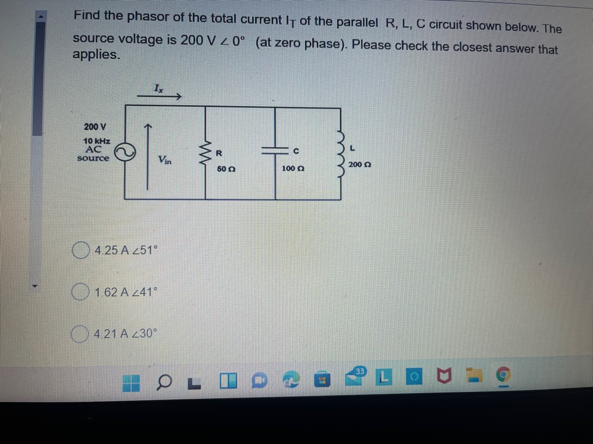 Find the phasor of the total current IT of the parallel R, L, C circuit shown below. The
source voltage is 200 V 0° (at zero phase). Please check the closest answer that
applies.
Is
200 V
10 kHz
AC
source
Vin
200 0
50 0
100 O
O 4.25 A 251°
162 A 241°
) 4.21 A 230°
LOU
