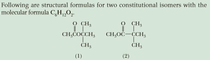 Following are structural formulas for two constitutional isomers with the
molecular formula C,H1,02.
O CH3
CH,COCH, CH,0c-CH,
CH3
CH3
CH3
(1)
(2)
