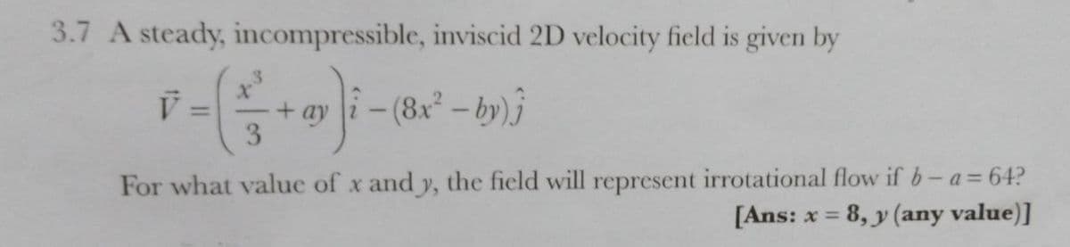 3.7 A steady, incompressible, inviscid 2D velocity field is given by
.3
%3D
3
For what value of x and y, the field will represent irrotational flow if b- a= 64?
[Ans: x = 8, y (any value)]
%3D

