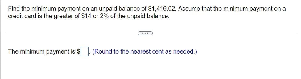 Find the minimum payment on an unpaid balance of $1,416.02. Assume that the minimum payment on a
credit card is the greater of $14 or 2% of the unpaid balance.
The minimum payment is $
(Round to the nearest cent as needed.)