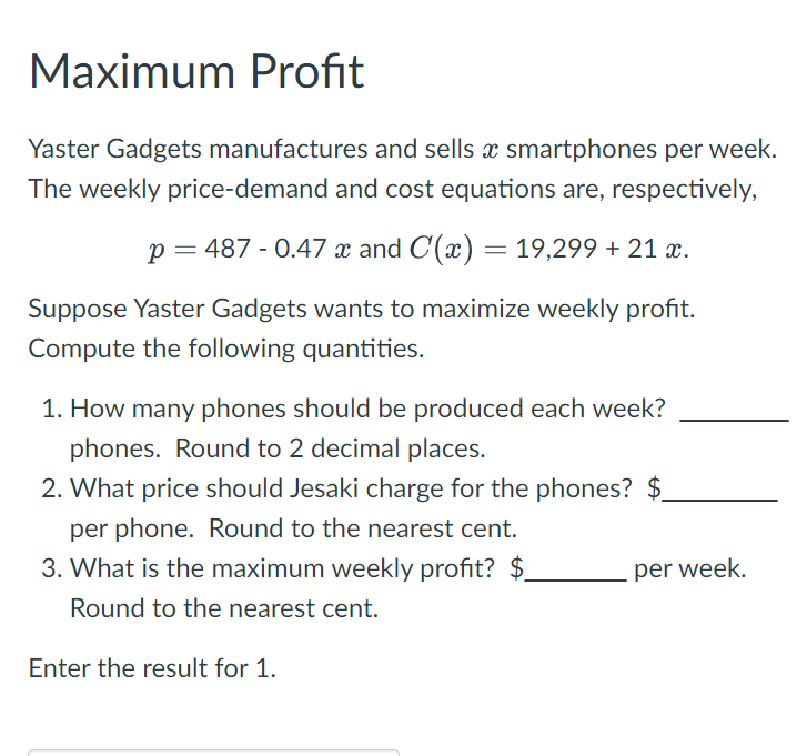 Maximum Profit
Yaster Gadgets manufactures and sells x smartphones per week.
The weekly price-demand and cost equations are, respectively,
p = 487 - 0.47 x and C(x) = 19,299 + 21 x.
Suppose Yaster Gadgets wants to maximize weekly profit.
Compute the following quantities.
1. How many phones should be produced each week?
phones. Round to 2 decimal places.
2. What price should Jesaki charge for the phones? $
per phone. Round to the nearest cent.
3. What is the maximum weekly profit? $
Round to the nearest cent.
per week.
Enter the result for 1.