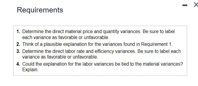 Requirements
1. Determine the direct material price and quantity variances. Be sure to label
each variance as favorable or unfavorable.
2. Think of a plausible explanation for the variances found in Requirement 1.
3. Determine the direct labor rate and efficiency variances. Be sure to label each
variance as favorable or unfavorable.
-
4. Could the explanation for the labor variances be tied to the material variances?
Explain.
X